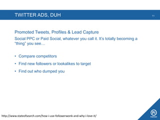 TWITTER ADS, DUH
Promoted Tweets, Profiles & Lead Capture
Social PPC or Paid Social, whatever you call it. It’s totally becoming a
“thing” you see…
• Compare competitors
• Find new followers or lookalikes to target
• Find out who dumped you
11
http://www.stateofsearch.com/how-i-use-followerwonk-and-why-i-love-it/
 