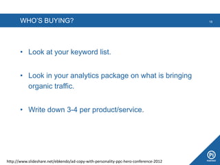 WHO’S BUYING?
• Look at your keyword list.
• Look in your analytics package on what is bringing
organic traffic.
• Write down 3-4 per product/service.
18
http://www.slideshare.net/ebkendo/ad-copy-with-personality-ppc-hero-conference-2012
 