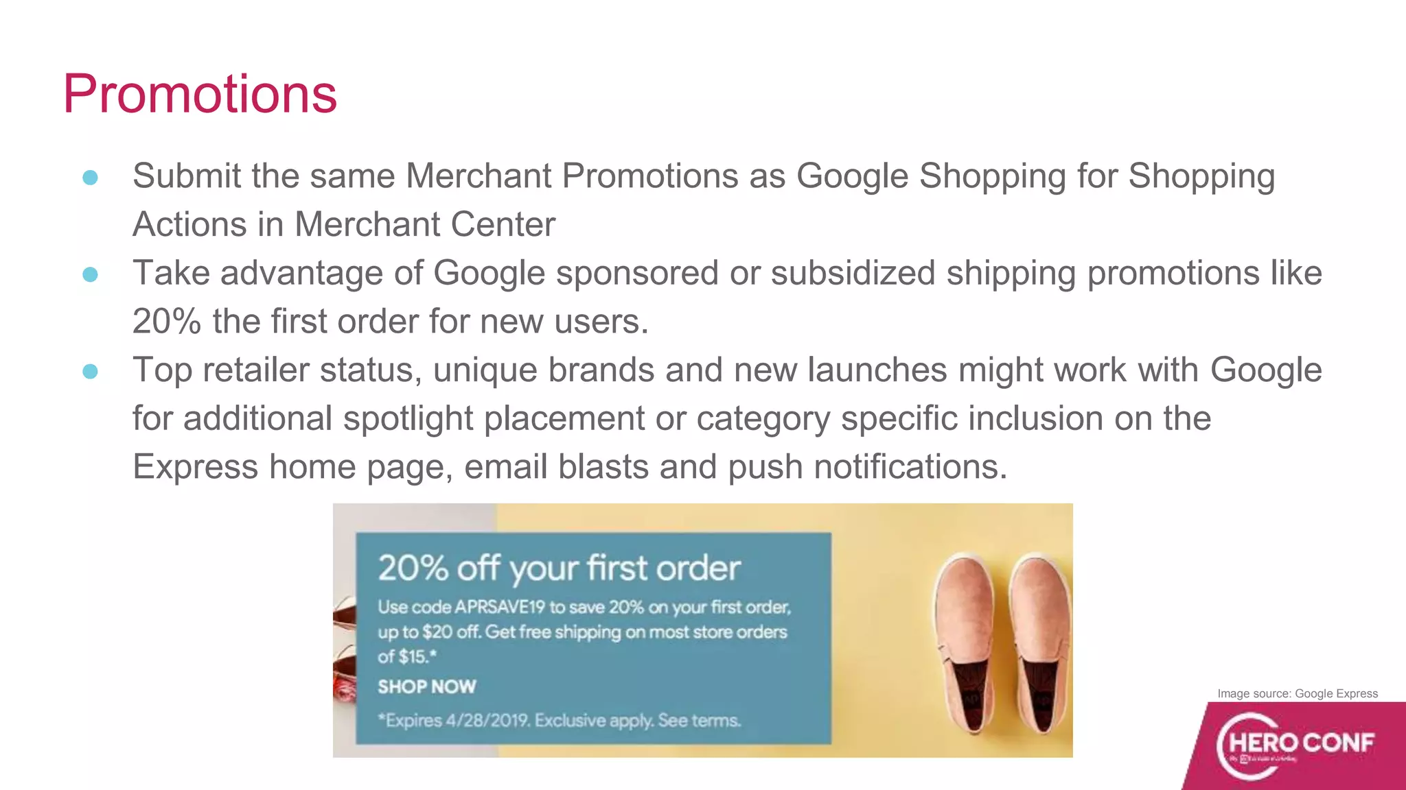 Promotions
● Submit the same Merchant Promotions as Google Shopping for Shopping
Actions in Merchant Center
● Take advantage of Google sponsored or subsidized shipping promotions like
20% the first order for new users.
● Top retailer status, unique brands and new launches might work with Google
for additional spotlight placement or category specific inclusion on the
Express home page, email blasts and push notifications.
Image source: Google Express
 