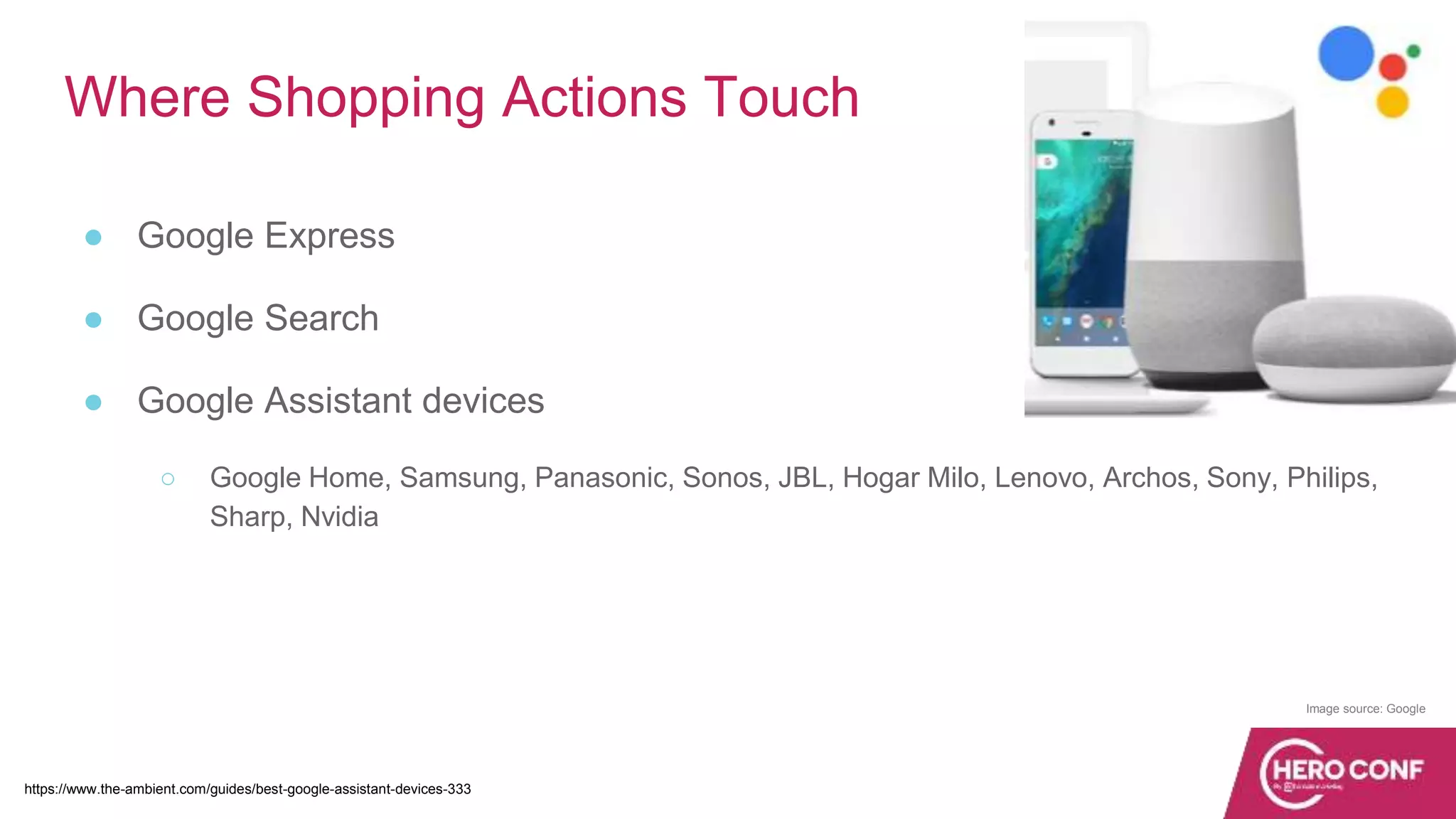 Where Shopping Actions Touch
● Google Express
● Google Search
● Google Assistant devices
○ Google Home, Samsung, Panasonic, Sonos, JBL, Hogar Milo, Lenovo, Archos, Sony, Philips,
Sharp, Nvidia
https://www.the-ambient.com/guides/best-google-assistant-devices-333
Image source: Google
 