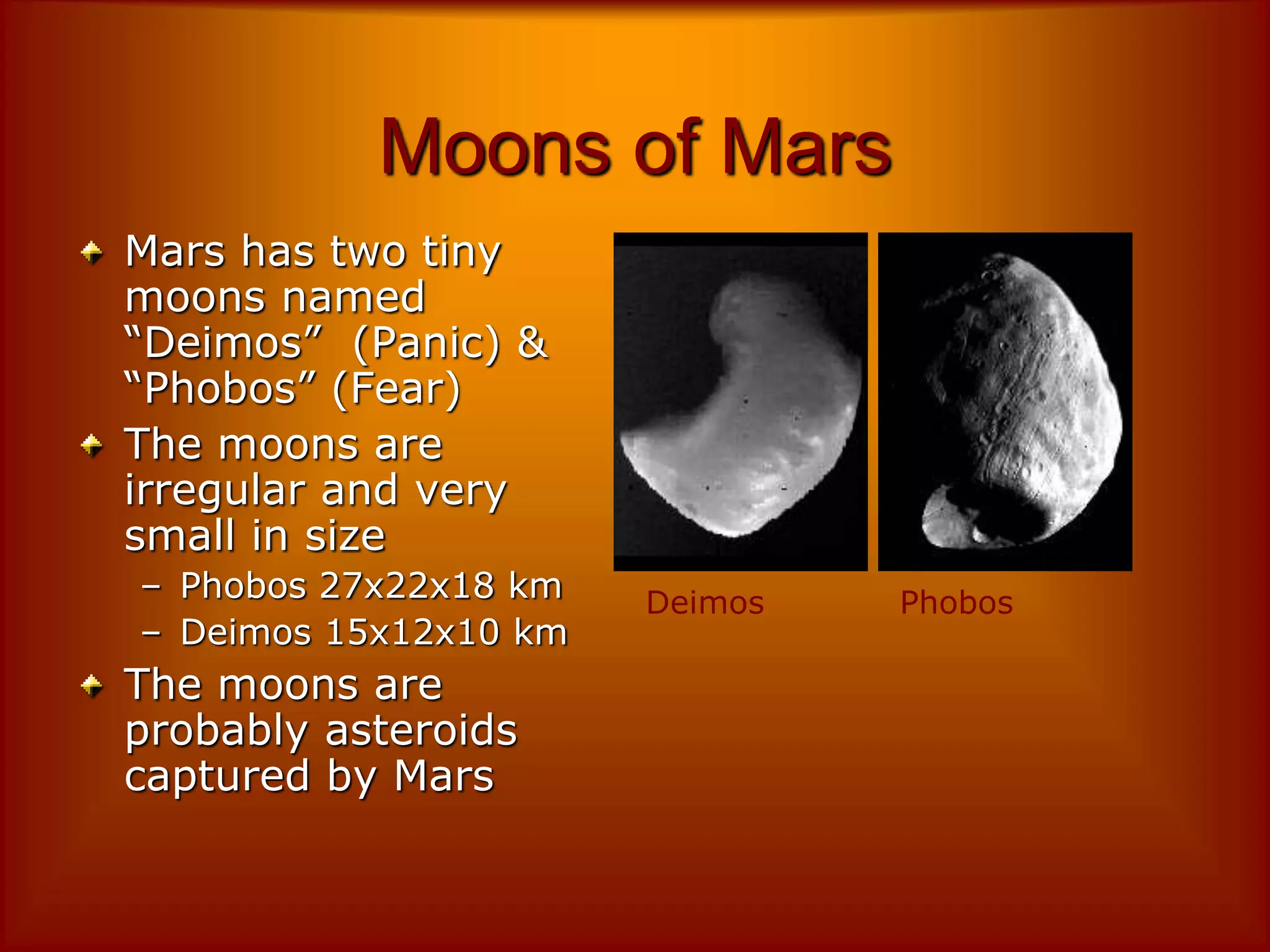 Moons of Mars
Mars has two tiny
moons named
“Deimos” (Panic) &
“Phobos” (Fear)
The moons are
irregular and very
small in size
– Phobos 27x22x18 km
– Deimos 15x12x10 km
The moons are
probably asteroids
captured by Mars
Deimos Phobos
 