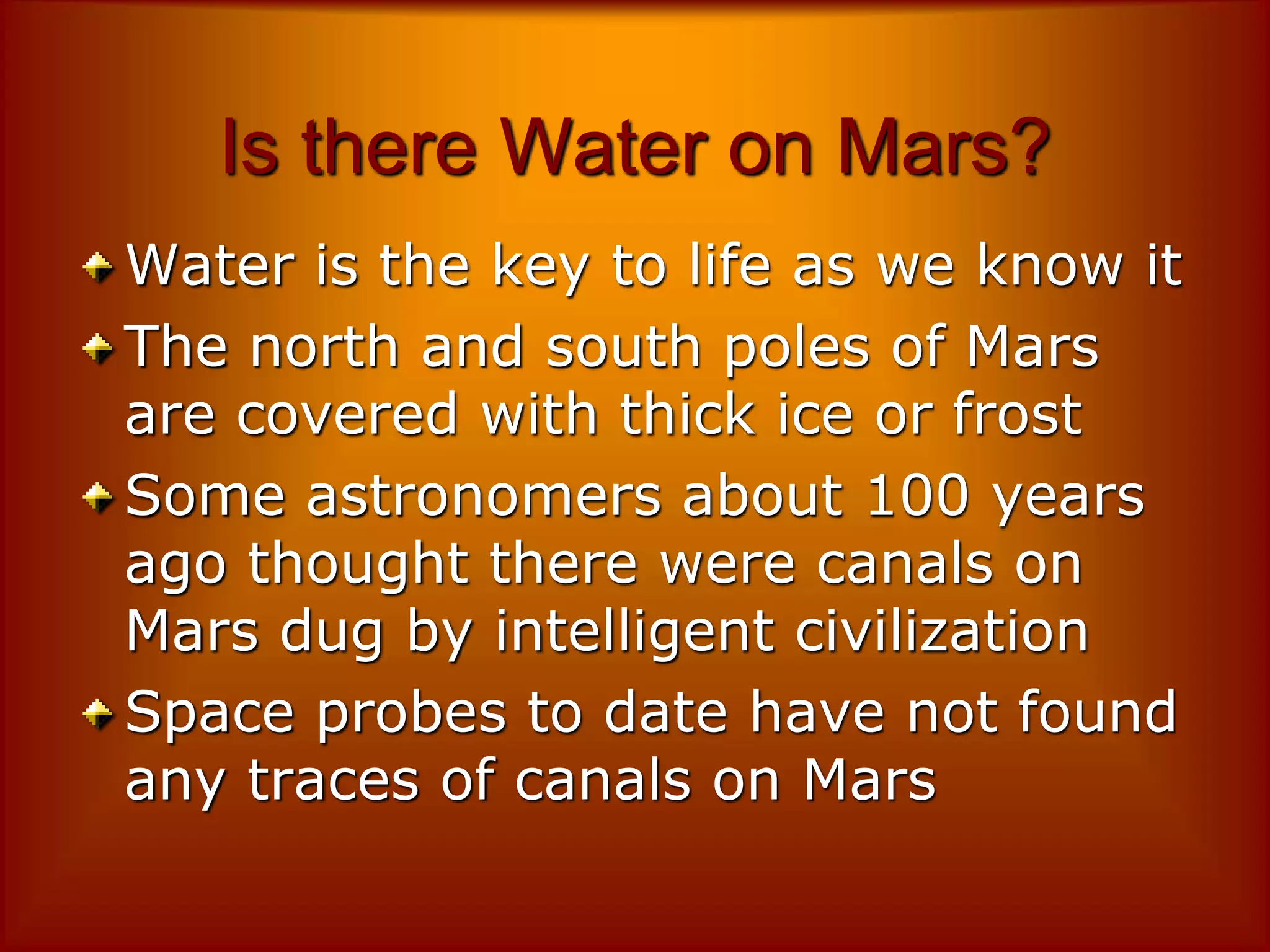 Is there Water on Mars?
Water is the key to life as we know it
The north and south poles of Mars
are covered with thick ice or frost
Some astronomers about 100 years
ago thought there were canals on
Mars dug by intelligent civilization
Space probes to date have not found
any traces of canals on Mars
 