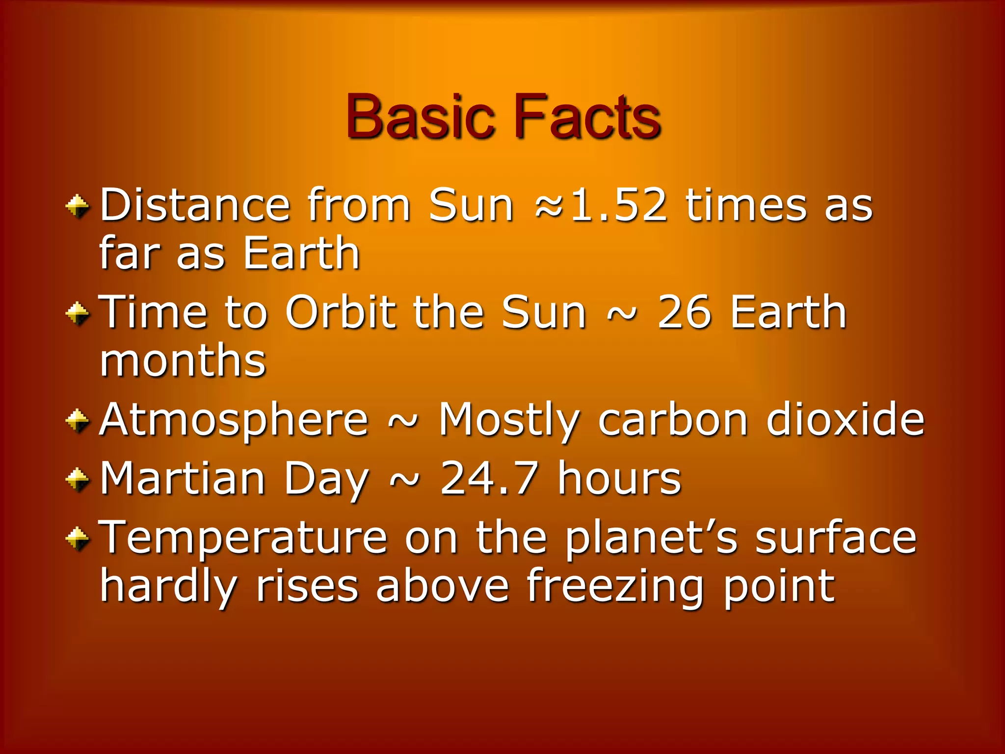 Basic Facts
Distance from Sun ≈1.52 times as
far as Earth
Time to Orbit the Sun ~ 26 Earth
months
Atmosphere ~ Mostly carbon dioxide
Martian Day ~ 24.7 hours
Temperature on the planet’s surface
hardly rises above freezing point
 