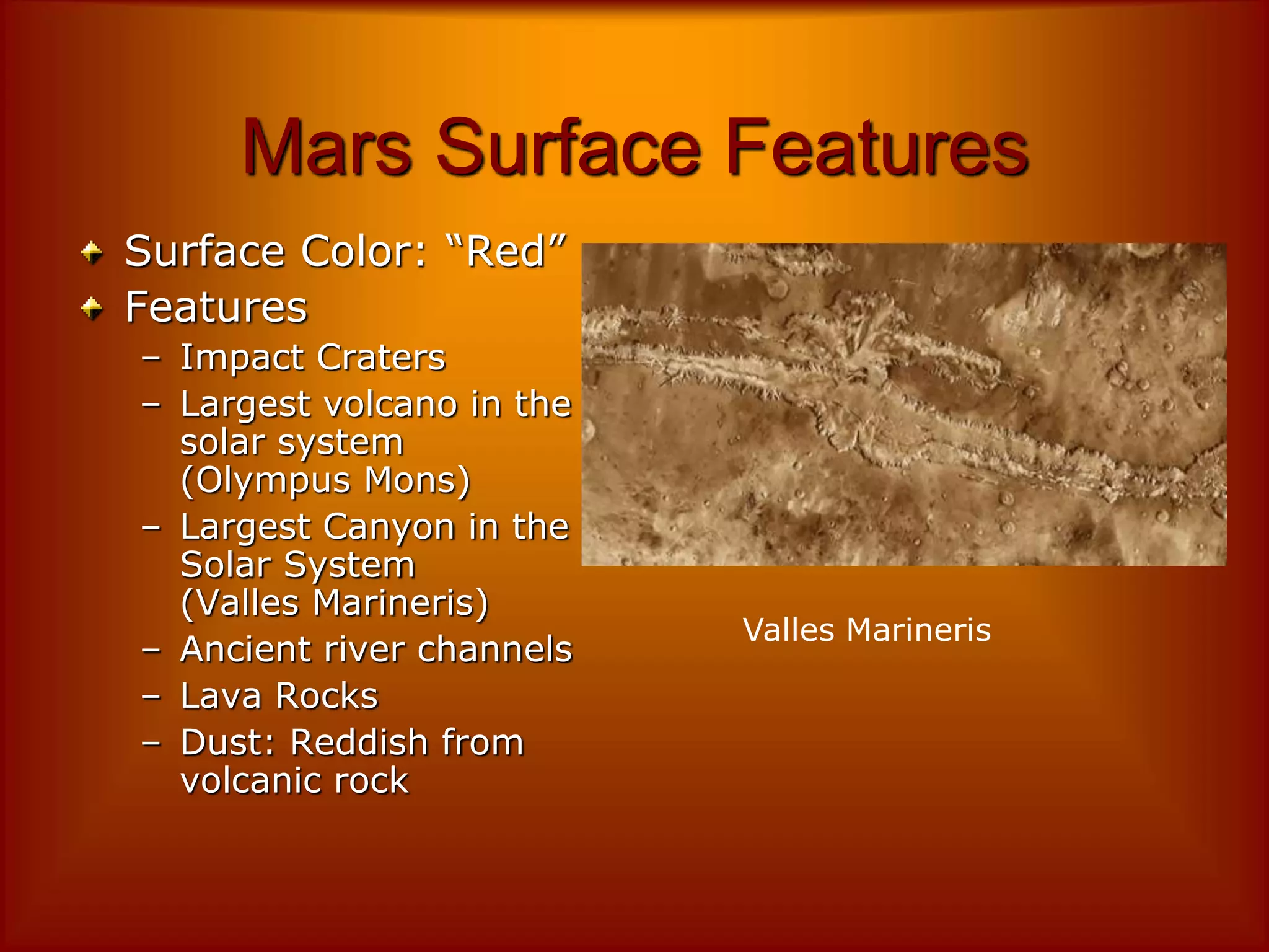 Mars Surface Features
Surface Color: “Red”
Features
– Impact Craters
– Largest volcano in the
solar system
(Olympus Mons)
– Largest Canyon in the
Solar System
(Valles Marineris)
– Ancient river channels
– Lava Rocks
– Dust: Reddish from
volcanic rock
Valles Marineris
 