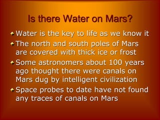 Is there Water on Mars?
Water is the key to life as we know it
The north and south poles of Mars
are covered with thick ice or frost
Some astronomers about 100 years
ago thought there were canals on
Mars dug by intelligent civilization
Space probes to date have not found
any traces of canals on Mars
 