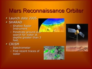 Mars Reconnaissance Orbiter
Launch date 2005
SHARAD
– Shallow Radar
Instrument
– Penetrate ground and
search for water at
depths greater than 3
feet.
CRISM
– Spectrometer
– Find recent traces of
water
 