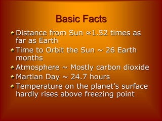 Basic Facts
Distance from Sun ≈1.52 times as
far as Earth
Time to Orbit the Sun ~ 26 Earth
months
Atmosphere ~ Mostly carbon dioxide
Martian Day ~ 24.7 hours
Temperature on the planet’s surface
hardly rises above freezing point
 