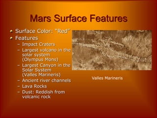 Mars Surface Features
Surface Color: “Red”
Features
– Impact Craters
– Largest volcano in the
solar system
(Olympus Mons)
– Largest Canyon in the
Solar System
(Valles Marineris)
– Ancient river channels
– Lava Rocks
– Dust: Reddish from
volcanic rock
Valles Marineris
 