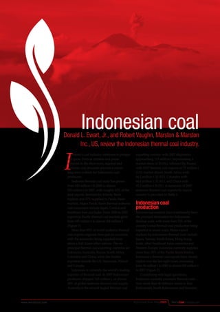 WorldCoalAsiaSpecialwww.worldcoal.com Reprinted from May2009
Indonesian coalDonald L. Ewart, Jr., and Robert Vaughn, Marston & Marston
Inc., US, review the Indonesian thermal coal industry.
I
Indonesia’s coal industry continues to prosper
and grow. Even as markets and prices
diminish in the short-term, regional and
domestic coal demands provide a robust
long-term outlook for Indonesian coal
producers.
Seaborne thermal coal trade has grown
from 343 million t in 2000 to almost
555 million t in 2007, with roughly 43% of the
total exports destined for Atlantic Basin
markets and 57% supplied to Pacific Basin
markets. Major Pacific Basin thermal seaborne
coal consumers include Japan, Central and
Southeast Asia and India. From 2000 to 2007,
exports to Pacific thermal coal markets grew
from 193 million t to almost 318 million t
(Figure 1).
More than 95% of world seaborne thermal
coal exports originate from just six countries,
with the remainder being supplied from
about a half dozen other nations. The six
principal thermal coal exporting countries are
Indonesia, Australia, Russia, South Africa,
Colombia and China, while the smaller
exporters include the US, Venezuela, Poland
and Canada.
Indonesia is currently the world’s leading
exporter of thermal coal. In 2007 Indonesian
producers shipped 165 million t, or almost
30% of global seaborne thermal coal supply.
Australia is the second largest thermal coal
exporting country with 2007 shipments
approaching 115 million t (representing a
market share of 20.6%), followed by Russia
with 2007 thermal coal exports of 72 million t
(13% market share), South Africa with
66.2 million t (11.9%), Colombia with
64.6 million t (11.6%), and China with
45.3 million t (8.2%). A summary of 2007
seaborne thermal coal exports by source
country is provided in Table 1.
Indonesian coal
production
International markets have traditionally been
the principal destination for Indonesian
thermal coals, with more than 75% of the
country’s total thermal coal production being
exported in recent years. Major export
markets for Indonesian thermal coals include
Japan, Taiwan, South Korea, Hong Kong,
India, other Southeast Asian countries and
Western Europe. Indonesia currently supplies
more than 30% of the Pacific Basin Market.
Indonesia’s thermal coal exports have almost
tripled over the last eight years, increasing
from 56 million t in 2000 to almost 165 million t
in 2007 (Figure 2).
Considering only legal operations,
Indonesia currently produces thermal coals
from more than 40 different mines in East
Kalimantan, South Kalimantan and Sumatra.
 