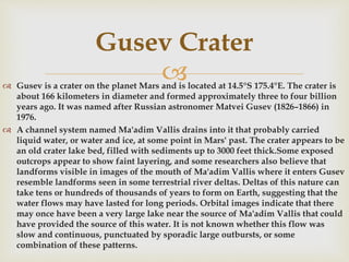  Gusev is a crater on the planet Mars and is located at 14.5°S 175.4°E. The crater is
about 166 kilometers in diameter and formed approximately three to four billion
years ago. It was named after Russian astronomer Matvei Gusev (1826–1866) in
1976.
 A channel system named Ma'adim Vallis drains into it that probably carried
liquid water, or water and ice, at some point in Mars' past. The crater appears to be
an old crater lake bed, filled with sediments up to 3000 feet thick.Some exposed
outcrops appear to show faint layering, and some researchers also believe that
landforms visible in images of the mouth of Ma'adim Vallis where it enters Gusev
resemble landforms seen in some terrestrial river deltas. Deltas of this nature can
take tens or hundreds of thousands of years to form on Earth, suggesting that the
water flows may have lasted for long periods. Orbital images indicate that there
may once have been a very large lake near the source of Ma'adim Vallis that could
have provided the source of this water. It is not known whether this flow was
slow and continuous, punctuated by sporadic large outbursts, or some
combination of these patterns.
Gusev Crater
 