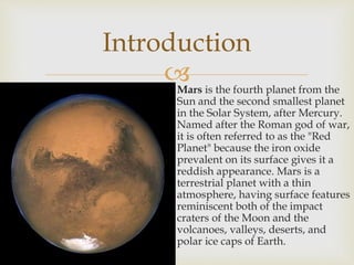  Mars is the fourth planet from the
Sun and the second smallest planet
in the Solar System, after Mercury.
Named after the Roman god of war,
it is often referred to as the "Red
Planet" because the iron oxide
prevalent on its surface gives it a
reddish appearance. Mars is a
terrestrial planet with a thin
atmosphere, having surface features
reminiscent both of the impact
craters of the Moon and the
volcanoes, valleys, deserts, and
polar ice caps of Earth.
Introduction
 
