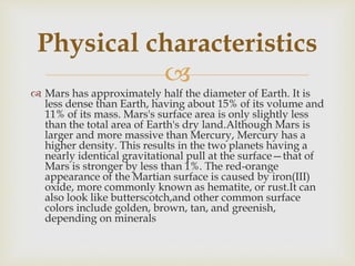 
 Mars has approximately half the diameter of Earth. It is
less dense than Earth, having about 15% of its volume and
11% of its mass. Mars's surface area is only slightly less
than the total area of Earth's dry land.Although Mars is
larger and more massive than Mercury, Mercury has a
higher density. This results in the two planets having a
nearly identical gravitational pull at the surface—that of
Mars is stronger by less than 1%. The red-orange
appearance of the Martian surface is caused by iron(III)
oxide, more commonly known as hematite, or rust.It can
also look like butterscotch,and other common surface
colors include golden, brown, tan, and greenish,
depending on minerals
Physical characteristics
 