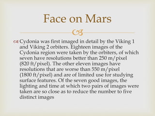 
 Cydonia was first imaged in detail by the Viking 1
and Viking 2 orbiters. Eighteen images of the
Cydonia region were taken by the orbiters, of which
seven have resolutions better than 250 m/pixel
(820 ft/pixel). The other eleven images have
resolutions that are worse than 550 m/pixel
(1800 ft/pixel) and are of limited use for studying
surface features. Of the seven good images, the
lighting and time at which two pairs of images were
taken are so close as to reduce the number to five
distinct images
Face on Mars
 