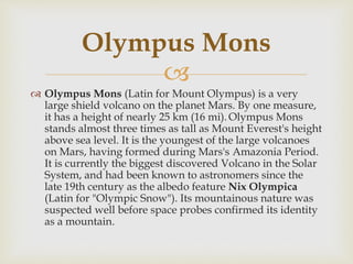 
 Olympus Mons (Latin for Mount Olympus) is a very
large shield volcano on the planet Mars. By one measure,
it has a height of nearly 25 km (16 mi). Olympus Mons
stands almost three times as tall as Mount Everest's height
above sea level. It is the youngest of the large volcanoes
on Mars, having formed during Mars's Amazonia Period.
It is currently the biggest discovered Volcano in the Solar
System, and had been known to astronomers since the
late 19th century as the albedo feature Nix Olympica
(Latin for "Olympic Snow"). Its mountainous nature was
suspected well before space probes confirmed its identity
as a mountain.
Olympus Mons
 