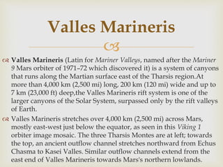 
 Valles Marineris (Latin for Mariner Valleys, named after the Mariner
9 Mars orbiter of 1971–72 which discovered it) is a system of canyons
that runs along the Martian surface east of the Tharsis region.At
more than 4,000 km (2,500 mi) long, 200 km (120 mi) wide and up to
7 km (23,000 ft) deep,the Valles Marineris rift system is one of the
larger canyons of the Solar System, surpassed only by the rift valleys
of Earth.
 Valles Marineris stretches over 4,000 km (2,500 mi) across Mars,
mostly east-west just below the equator, as seen in this Viking 1
orbiter image mosaic. The three Tharsis Montes are at left; towards
the top, an ancient outflow channel stretches northward from Echus
Chasma to Kasei Valles. Similar outflow channels extend from the
east end of Valles Marineris towards Mars's northern lowlands.
Valles Marineris
 
