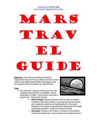 Author H.A.FVisit my blog
Visit Amazon's Haytham Al Fiqi Page
Mars
Trav
el
Guide
Objective: This activity will allow students to
imagine that they are living on Mars and take on the
roles of specialists working with travel agents who
are trying to attract tourists to the “Red Planet.”
Task:
1.) You will work in groups of 3 to come up with
a detailed plan/mission to establish a travel
destination on Mars. Each person will have a
specific job. These jobs include:
• Meteorologist: Become familiar with the type of weather
conditions that exist on Mars, and determine what Latitude
and Longitude would be an ideal location for the resort.
Research and create an atmospheric habitat that will enable
appropriate weather conditions to attract tourists.
• Geologist: Research the history of craters on the Martian
surface and determine a way to keep more meteorites from
 