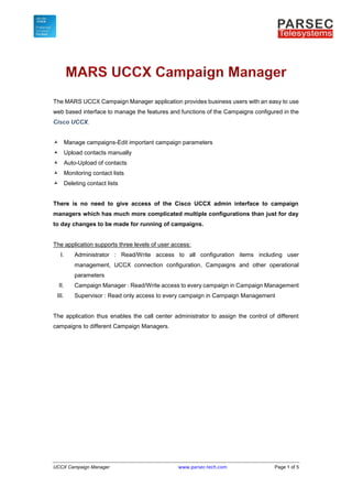 UCCX Campaign Manager www.parsec-tech.com Page 1 of 5
The MARS UCCX Campaign Manager application provides business users with an easy to use
web based interface to manage the features and functions of the Campaigns configured in the
.
 Manage campaigns-Edit important campaign parameters
 Upload contacts manually
 Auto-Upload of contacts
 Monitoring contact lists
 Deleting contact lists
There is no need to give access of the Cisco UCCX admin interface to campaign
managers which has much more complicated multiple configurations than just for day
to day changes to be made for running of campaigns.
The application supports three levels of user access:
I. Administrator : Read/Write access to all configuration items including user
management, UCCX connection configuration, Campaigns and other operational
parameters
II. Campaign Manager : Read/Write access to every campaign in Campaign Management
III. Supervisor : Read only access to every campaign in Campaign Management
The application thus enables the call center administrator to assign the control of different
campaigns to different Campaign Managers.
 