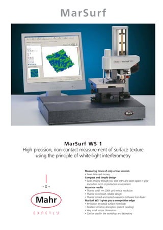 MarSurf




                    MarSurf WS 1
High-precision, non-contact measurement of surface texture
      using the principle of white-light interferometry

                             Measuring times of only a few seconds
                             • Saves time and money
                             Compact and simple design
                             • Saves money through low-cost entry and saves space in your
                               inspection room or production environment
                             Accurate results
                             • Thanks to 0.1 nm (.004 μin) vertical resolution
                             • Thanks to compact, reliable design
                             • Thanks to tried-and-tested evaluation software from Mahr
                             MarSurf WS 1 gives you a competitive edge
                             • Innovation in optical surface metrology
                             • Excellent vibration absorption (patent pending)
                             • Very small sensor dimensions
                             • Can be used in the workshop and laboratory
 