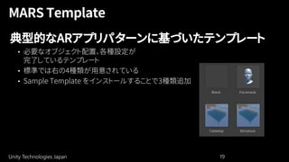 Unity Technologies Japan 19
典型的なARアプリパターンに基づいたテンプレート
• 必要なオブジェクト配置、各種設定が
完了しているテンプレート
• 標準では右の4種類が用意されている
• Sample Template をインストールすることで3種類追加
 