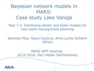 Bayesian network models in
MARS:
Case study Lake Vansjø
Task 7.3: Combining abiotic and biotic models for
river basin management planning
Jannicke Moe, Raoul Couture, Anne Lyche Solheim
(NIVA)
MARS WP7 meeting
18.10.2016, Den Helder (Netherlands)
18.10.2016J Moe, RM Couture, AL Solheim 1
 