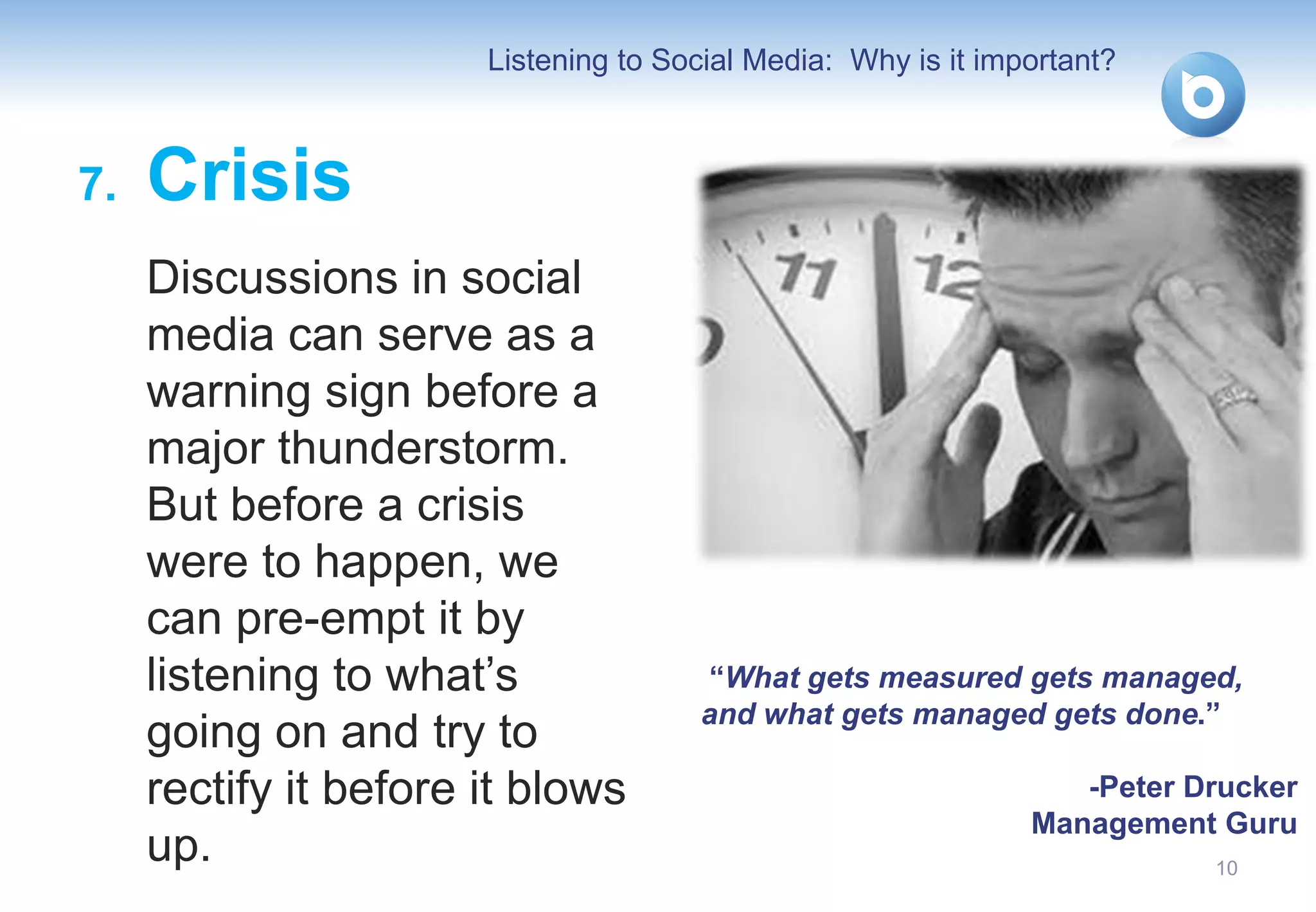 Listening to Social Media: Why is it important?



7.   Crisis
     Discussions in social
     media can serve as a
     warning sign before a
     major thunderstorm.
     But before a crisis
     were to happen, we
     can pre-empt it by
     listening to what’s              “What gets measured gets managed,
                                      and what gets managed gets done.”
     going on and try to
     rectify it before it blows                                   -Peter Drucker
                                                               Management Guru
     up.                                                                  10
 