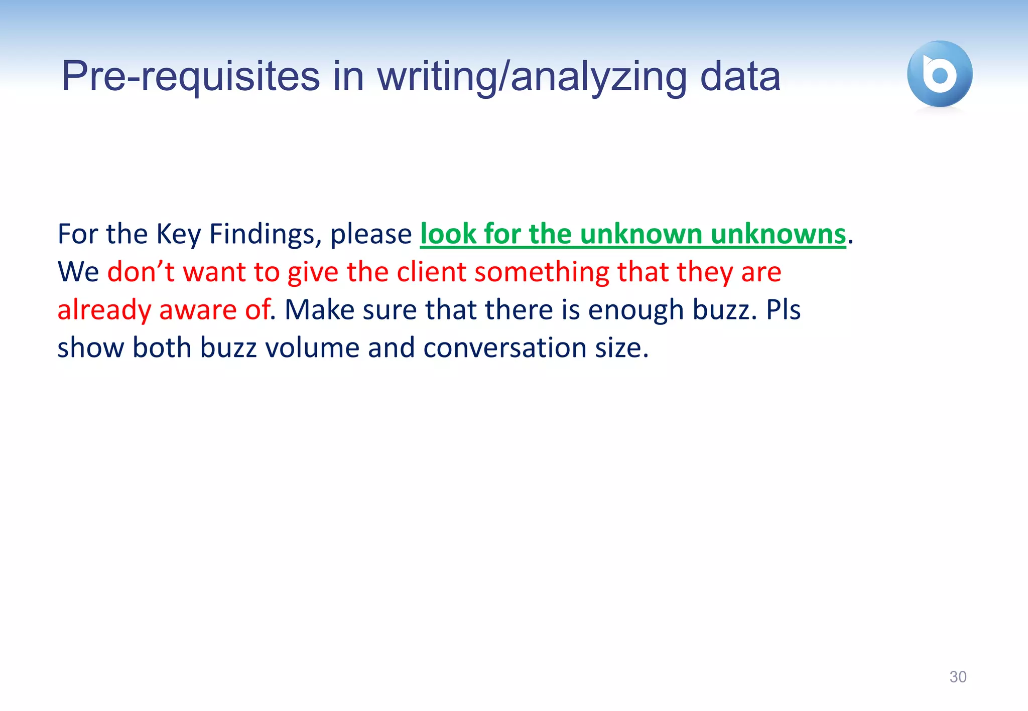 Pre-requisites in writing/analyzing data


For the Key Findings, please look for the unknown unknowns.
We don’t want to give the client something that they are
already aware of. Make sure that there is enough buzz. Pls
show both buzz volume and conversation size.




                                                              30
 