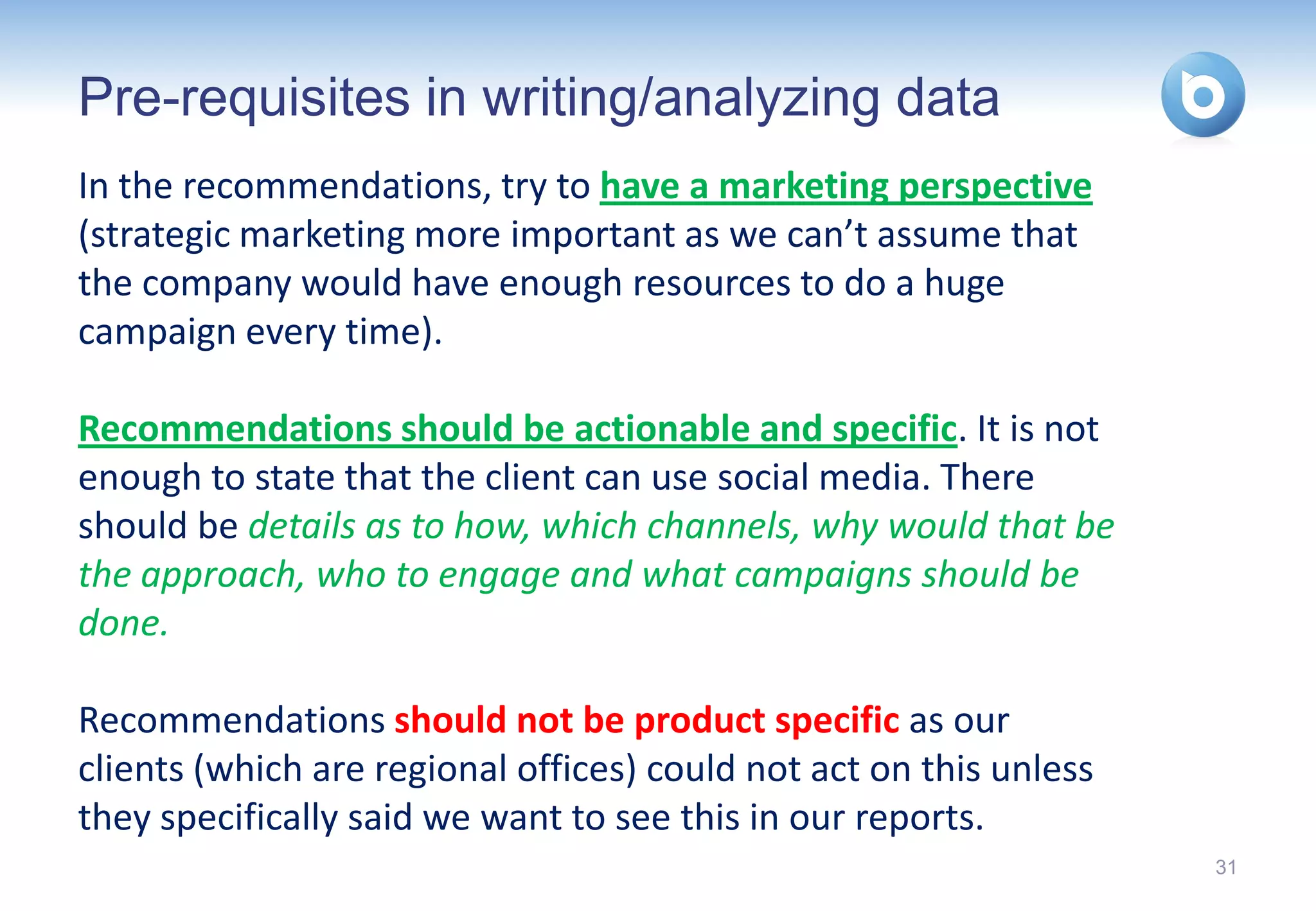 Pre-requisites in writing/analyzing data
In the recommendations, try to have a marketing perspective
(strategic marketing more important as we can’t assume that
the company would have enough resources to do a huge
campaign every time).

Recommendations should be actionable and specific. It is not
enough to state that the client can use social media. There
should be details as to how, which channels, why would that be
the approach, who to engage and what campaigns should be
done.

Recommendations should not be product specific as our
clients (which are regional offices) could not act on this unless
they specifically said we want to see this in our reports.
                                                                    31
 