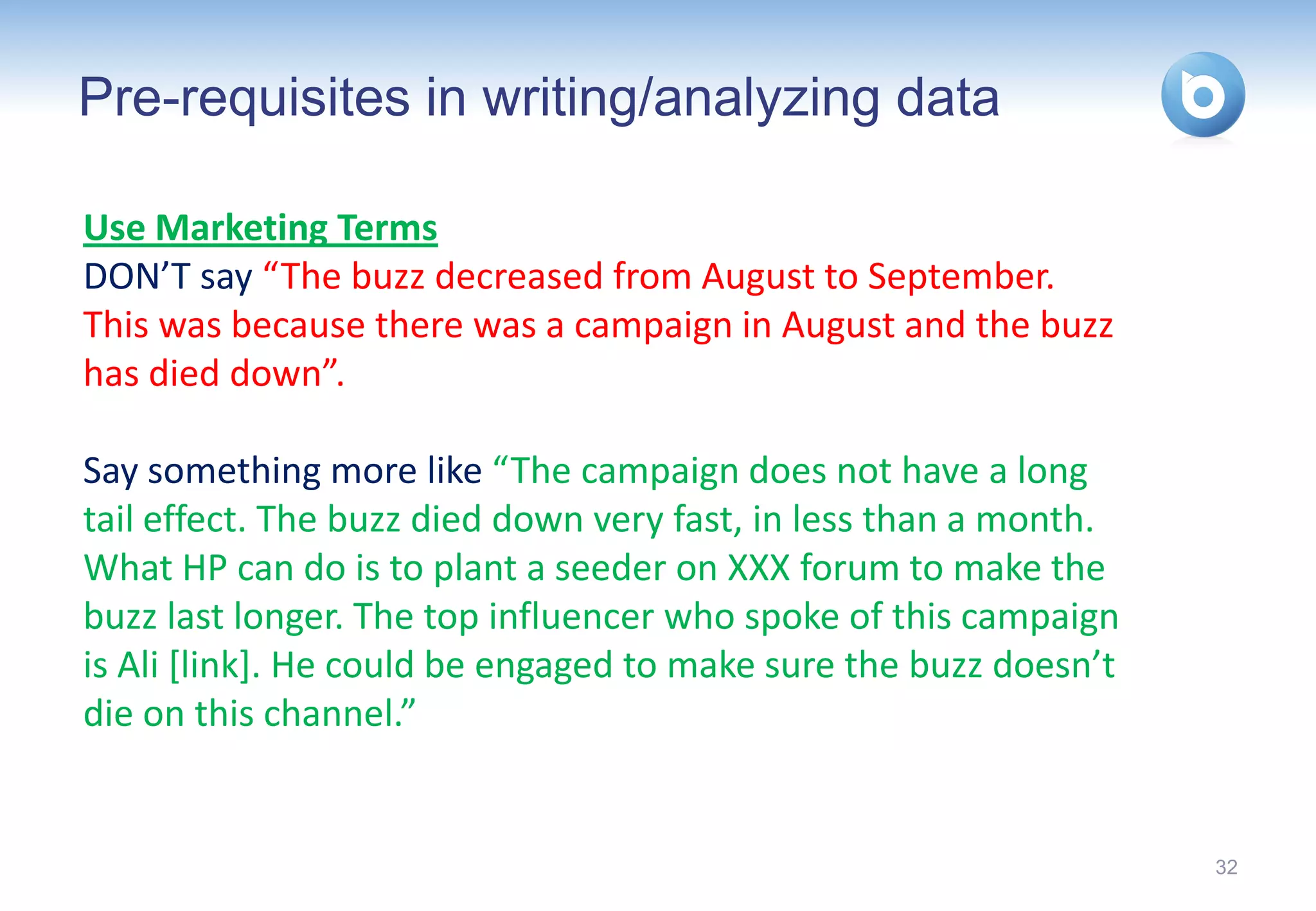 Pre-requisites in writing/analyzing data

Use Marketing Terms
DON’T say “The buzz decreased from August to September.
This was because there was a campaign in August and the buzz
has died down”.

Say something more like “The campaign does not have a long
tail effect. The buzz died down very fast, in less than a month.
What HP can do is to plant a seeder on XXX forum to make the
buzz last longer. The top influencer who spoke of this campaign
is Ali [link]. He could be engaged to make sure the buzz doesn’t
die on this channel.”


                                                                   32
 