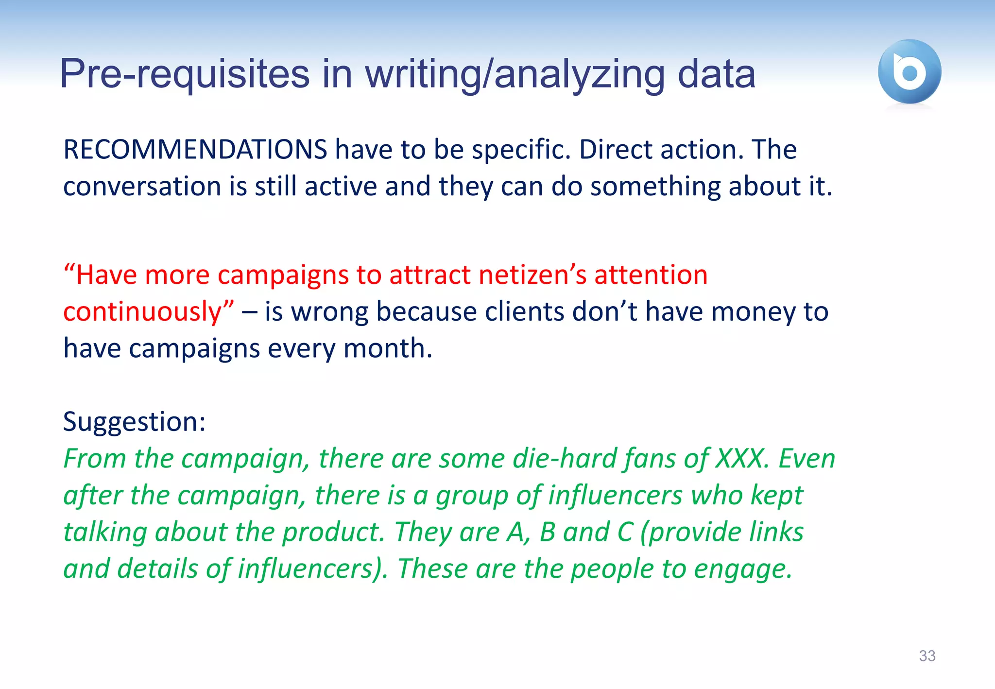 Pre-requisites in writing/analyzing data
RECOMMENDATIONS have to be specific. Direct action. The
conversation is still active and they can do something about it.

“Have more campaigns to attract netizen’s attention
continuously” – is wrong because clients don’t have money to
have campaigns every month.

Suggestion:
From the campaign, there are some die-hard fans of XXX. Even
after the campaign, there is a group of influencers who kept
talking about the product. They are A, B and C (provide links
and details of influencers). These are the people to engage.

                                                                   33
 
