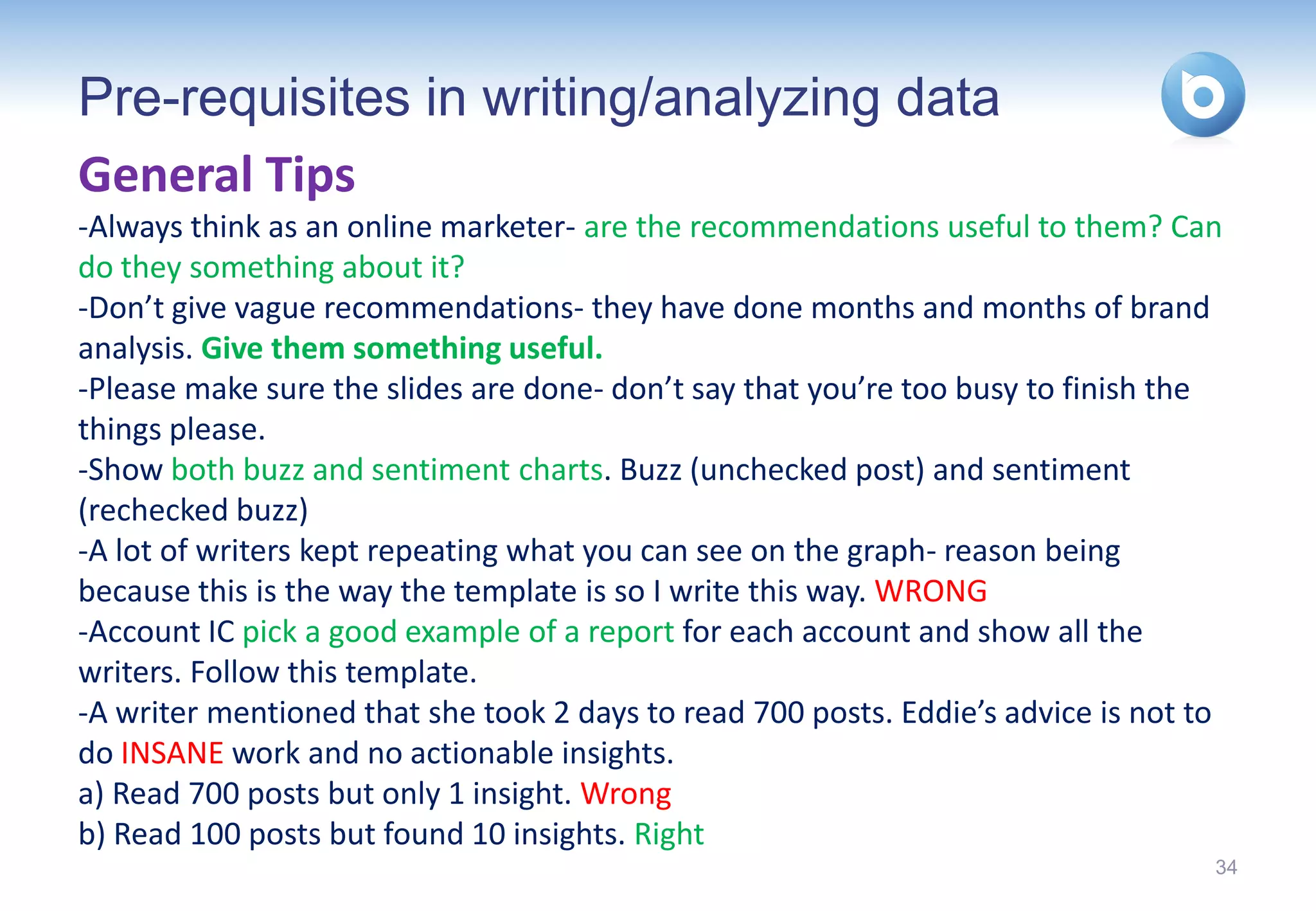 Pre-requisites in writing/analyzing data
General Tips
-Always think as an online marketer- are the recommendations useful to them? Can
do they something about it?
-Don’t give vague recommendations- they have done months and months of brand
analysis. Give them something useful.
-Please make sure the slides are done- don’t say that you’re too busy to finish the
things please.
-Show both buzz and sentiment charts. Buzz (unchecked post) and sentiment
(rechecked buzz)
-A lot of writers kept repeating what you can see on the graph- reason being
because this is the way the template is so I write this way. WRONG
-Account IC pick a good example of a report for each account and show all the
writers. Follow this template.
-A writer mentioned that she took 2 days to read 700 posts. Eddie’s advice is not to
do INSANE work and no actionable insights.
a) Read 700 posts but only 1 insight. Wrong
b) Read 100 posts but found 10 insights. Right
                                                                                   34
 