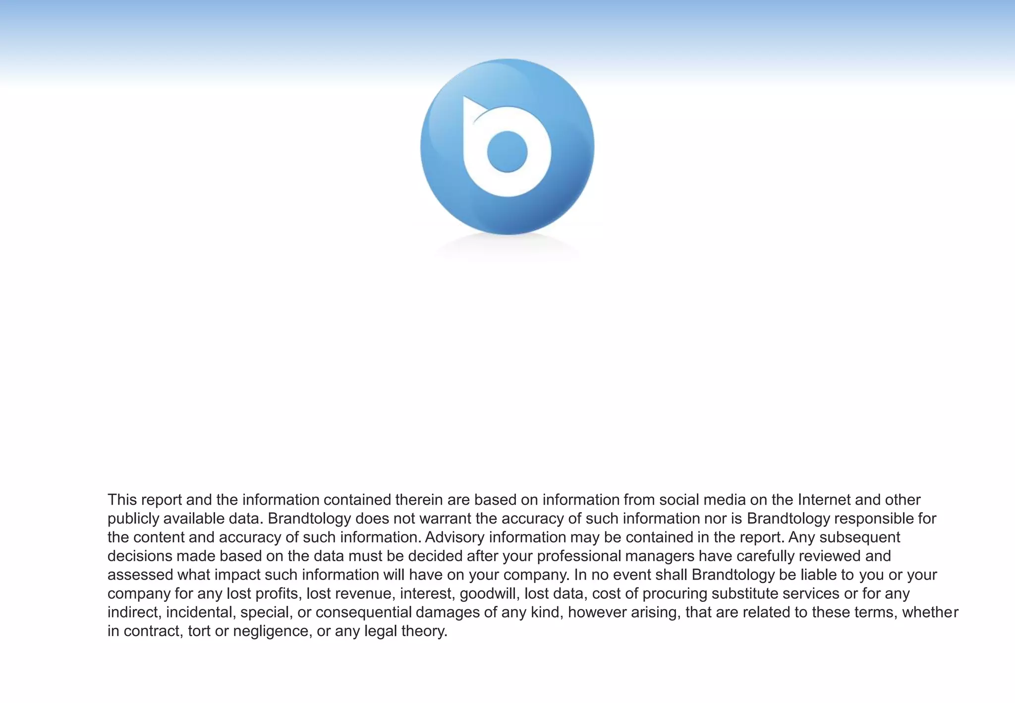 This report and the information contained therein are based on information from social media on the Internet and other
publicly available data. Brandtology does not warrant the accuracy of such information nor is Brandtology responsible for
the content and accuracy of such information. Advisory information may be contained in the report. Any subsequent
decisions made based on the data must be decided after your professional managers have carefully reviewed and
assessed what impact such information will have on your company. In no event shall Brandtology be liable to you or your
company for any lost profits, lost revenue, interest, goodwill, lost data, cost of procuring substitute services or for any
indirect, incidental, special, or consequential damages of any kind, however arising, that are related to these terms, whether
in contract, tort or negligence, or any legal theory.
 