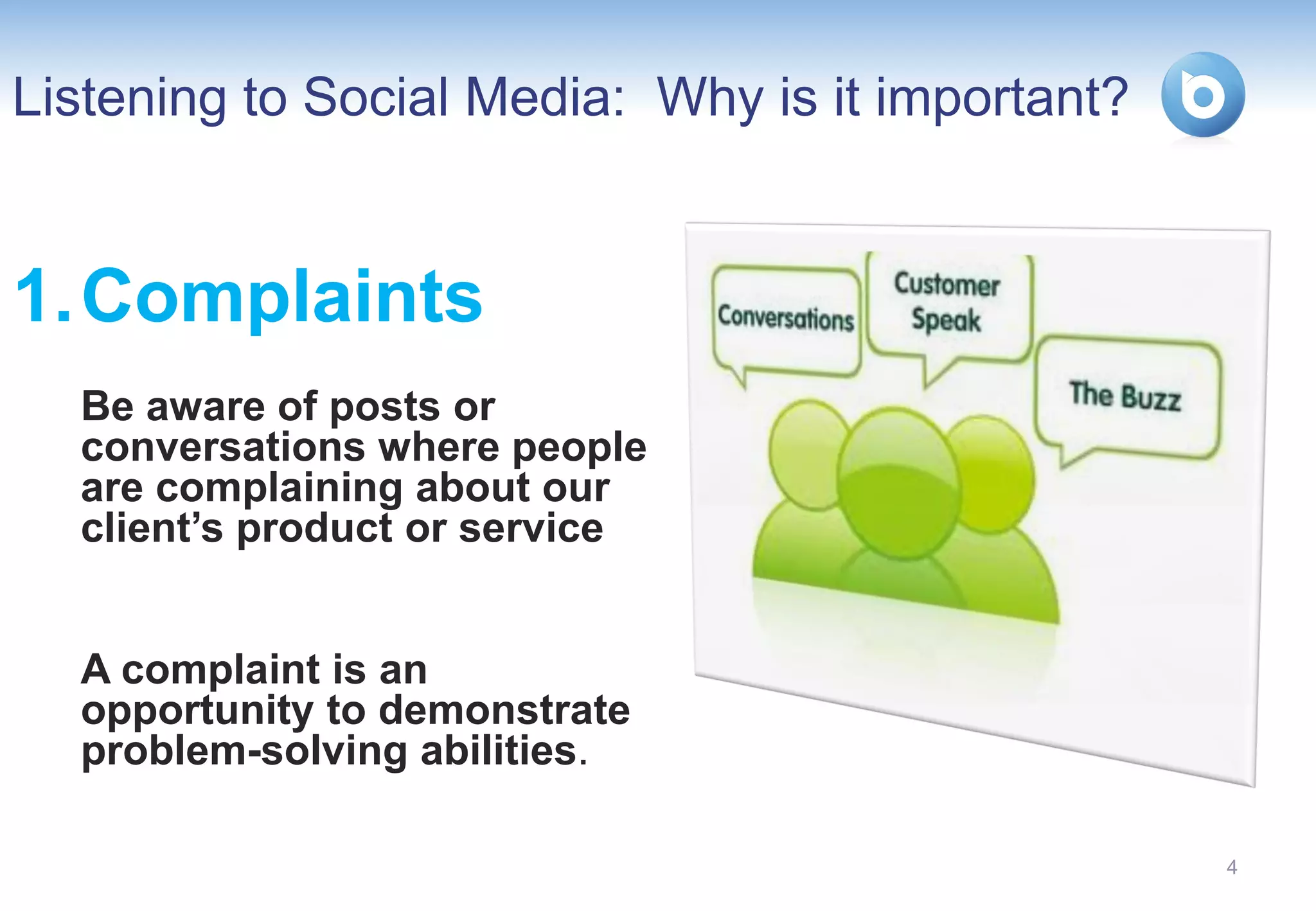 Listening to Social Media: Why is it important?


1. Complaints
  Be aware of posts or
  conversations where people
  are complaining about our
  client’s product or service


  A complaint is an
  opportunity to demonstrate
  problem-solving abilities.

                                                  4
 