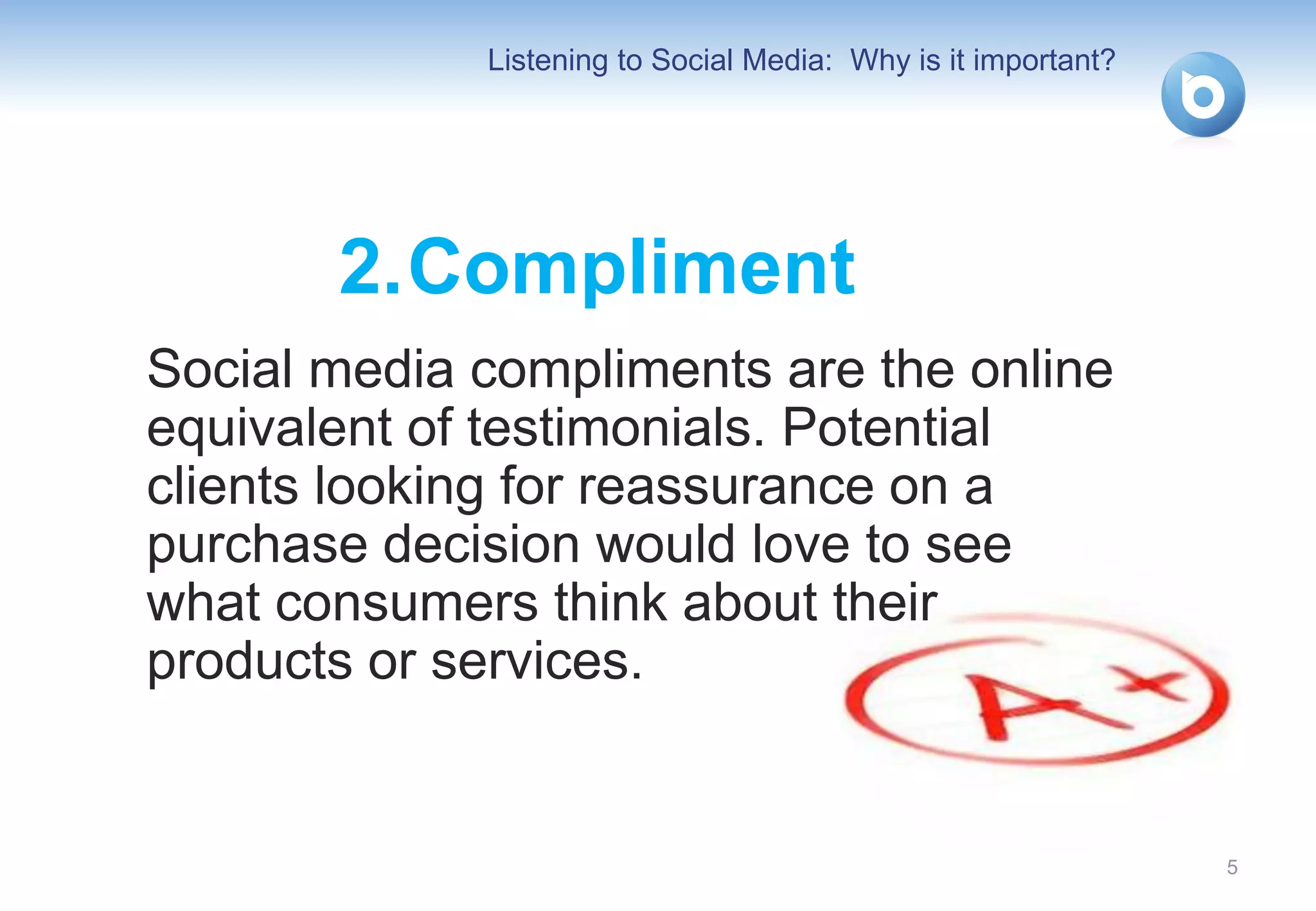 Listening to Social Media: Why is it important?




       2. Compliment
Social media compliments are the online
equivalent of testimonials. Potential
clients looking for reassurance on a
purchase decision would love to see
what consumers think about their
products or services.


                                                               5
 