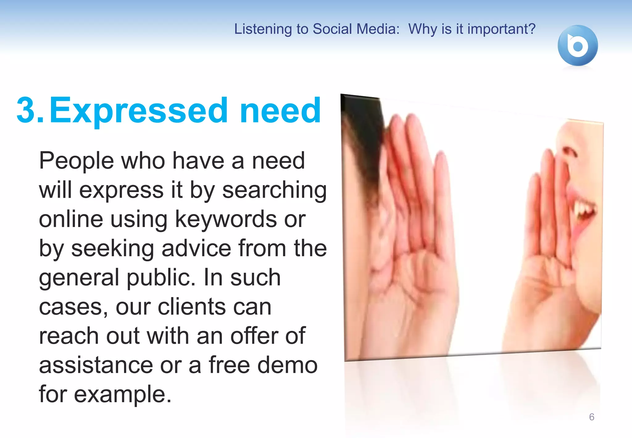 Listening to Social Media: Why is it important?




3. Expressed need
 People who have a need
 will express it by searching
 online using keywords or
 by seeking advice from the
 general public. In such
 cases, our clients can
 reach out with an offer of
 assistance or a free demo
 for example.
                                                                     6
 