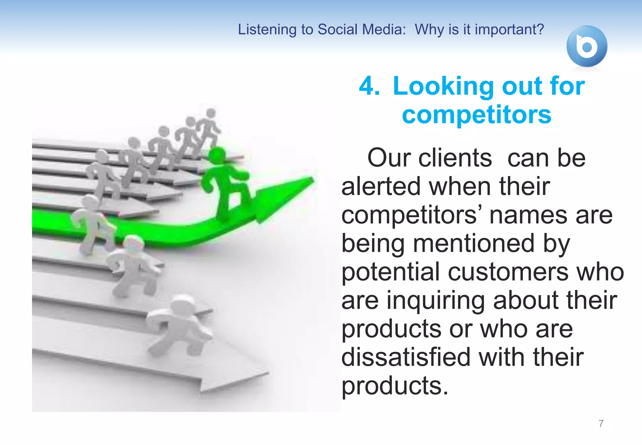 Listening to Social Media: Why is it important?



                  4. Looking out for
                      competitors
                 Our clients can be
               alerted when their
               competitors’ names are
               being mentioned by
               potential customers who
               are inquiring about their
               products or who are
               dissatisfied with their
               products.
                                                  7
 