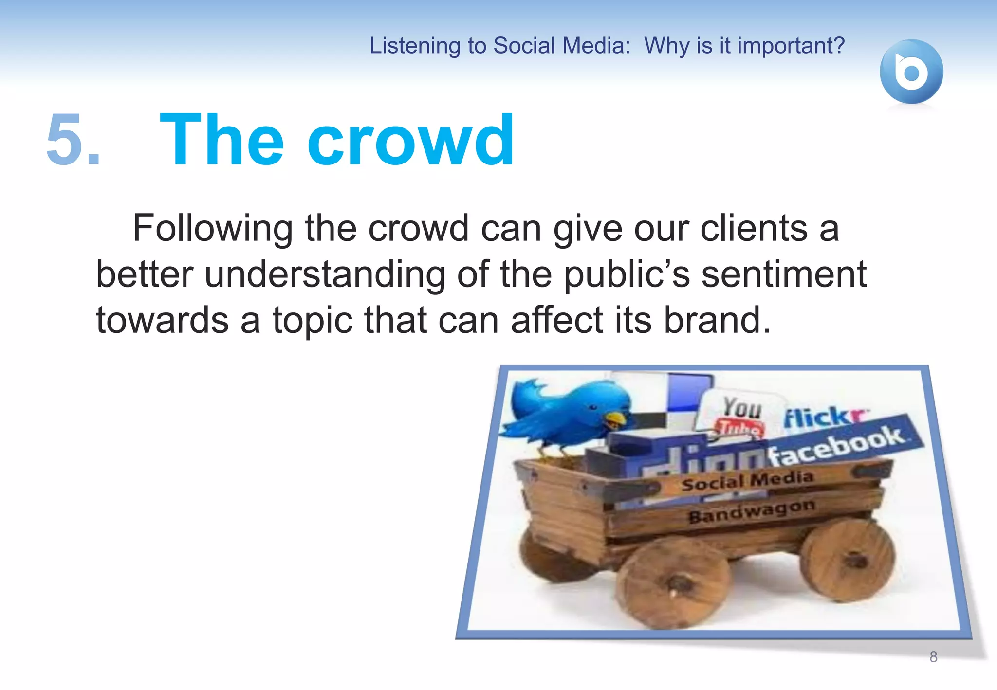 Listening to Social Media: Why is it important?



5. The crowd
   Following the crowd can give our clients a
 better understanding of the public’s sentiment
 towards a topic that can affect its brand.




                                                                   8
 