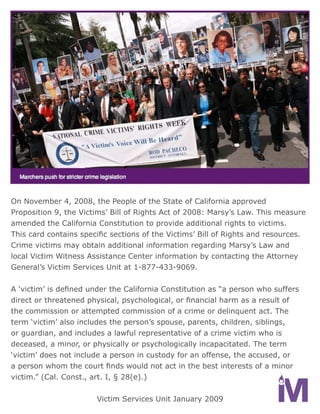 On November 4, 2008, the People of the State of California approved
Proposition 9, the Victims’ Bill of Rights Act of 2008: Marsy’s Law. This measure
amended the California Constitution to provide additional rights to victims.
This card contains specific sections of the Victims’ Bill of Rights and resources.
Crime victims may obtain additional information regarding Marsy’s Law and
local Victim Witness Assistance Center information by contacting the Attorney
General’s Victim Services Unit at 1-877-433-9069.


A ‘victim’ is defined under the California Constitution as “a person who suffers
direct or threatened physical, psychological, or financial harm as a result of
the commission or attempted commission of a crime or delinquent act. The
term ‘victim’ also includes the person’s spouse, parents, children, siblings,
or guardian, and includes a lawful representative of a crime victim who is
deceased, a minor, or physically or psychologically incapacitated. The term
‘victim’ does not include a person in custody for an offense, the accused, or
a person whom the court finds would not act in the best interests of a minor
victim.” (Cal. Const., art. I, § 28(e).)


                       Victim Services Unit January 2009
 