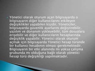  Yönetici olarak oturum açan bilgisayarda o
bilgisayarın diğer kullanıcılarını etkileyen
değişiklikler yapabilen kişidir. Yöneticiler,
bilgisayarda güvenlik ayarlarını değiştirebilir,
yazılım ve donanım yükleyebilir, tüm dosyalara
erişebilir ve diğer kullanıcıların hesaplarında
değişiklik yapabilir. Yönetici olarak oturum
açmak için bilgisayarda Yönetici hesap türünde
bir kullanıcı hesabının olması gerekmektedir.
Bilgisayarın bir etki alanında mı yoksa çalışma
grubunda mı olduğuna bağlı olarak yönetici
hesap türü değişikliği yapılmaktadır.
 