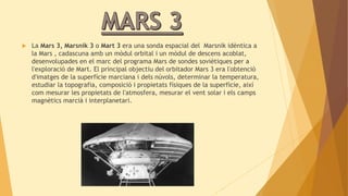  La Mars 3, Marsnik 3 o Mart 3 era una sonda espacial del Marsnik idèntica a 
la Mars , cadascuna amb un mòdul orbital i un mòdul de descens acoblat, 
desenvolupades en el marc del programa Mars de sondes soviètiques per a 
l'exploració de Mart. El principal objectiu del orbitador Mars 3 era l'obtenció 
d'imatges de la superfície marciana i dels núvols, determinar la temperatura, 
estudiar la topografia, composició i propietats físiques de la superfície, així 
com mesurar les propietats de l'atmosfera, mesurar el vent solar i els camps 
magnètics marcià i interplanetari. 
 