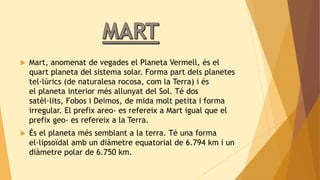  Mart, anomenat de vegades el Planeta Vermell, és el 
quart planeta del sistema solar. Forma part dels planetes 
tel·lúrics (de naturalesa rocosa, com la Terra) i és 
el planeta interior més allunyat del Sol. Té dos 
satèl·lits, Fobos i Deimos, de mida molt petita i forma 
irregular. El prefix areo- es refereix a Mart igual que el 
prefix geo- es refereix a la Terra. 
 És el planeta més semblant a la terra. Té una forma 
el·lipsoïdal amb un diàmetre equatorial de 6.794 km i un 
diàmetre polar de 6.750 km. 
 
