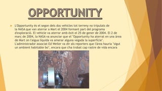  L'Opportunity és el segon dels dos vehicles tot terreny no tripulats de 
la NASA que van aterrar a Mart el 2004 formant part del programa 
d'exploració. El vehicle va aterrar amb èxit el 25 de gener de 2004. El 2 de 
març de 2004, la NASA va anunciar que el "Opportunity ha aterrat en una àrea 
de Mart on l'aigua líquida va amerar alguna vegada la superfície". 
L'administrador associat Ed Weiler va dir als reporters que l'àrea hauria "sigut 
un ambient habitable bo", encara que s'ha trobat cap rastre de vida encara 
 