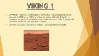  La Viking 1 va ser una sonda espacial destinada a l'estudi del planeta Mart. 
Llançada el 1975 per la NASA, va arribar en un any a l'òrbita de Mart i va 
començar a transmetre dades fins que es va fer aterrar el 1980. Dos anys més 
tard es va perdre tot contacte amb la sonda. 
 La missió va ajudar a transmetre imatges i mesures sobre el planeta. 
 
