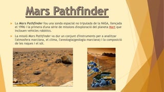  La Mars Pathfinder fou una sonda espacial no tripulada de la NASA, llençada 
el 1996 i la primera d'una sèrie de missions d'exploració del planeta Mart que 
inclouen vehicles robòtics. 
 La missió Mars Pathfinder va dur un conjunt d'instruments per a analitzar 
l'atmosfera marciana, el clima, l'areologia(geologia marciana) i la composició 
de les roques i el sòl. 
 