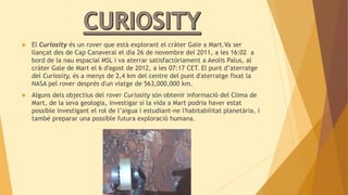 El Curiosity és un rover que està explorant el cràter Gale a Mart.Va ser 
llançat des de Cap Canaveral el dia 26 de novembre del 2011, a les 16:02 a 
bord de la nau espacial MSL i va aterrar satisfactòriament a Aeolis Palus, al 
cràter Gale de Mart el 6 d'agost de 2012, a les 07:17 CET. El punt d’aterratge 
del Curiosity, és a menys de 2,4 km del centre del punt d'aterratge fixat la 
NASA pel rover després d'un viatge de 563,000,000 km. 
 Alguns dels objectius del rover Curiosity són obtenir informació del Clima de 
Mart, de la seva geologia, investigar si la vida a Mart podria haver estat 
possible investigant el rol de l’aigua i estudiant-ne l'habitabilitat planetària, i 
també preparar una possible futura exploració humana. 
 