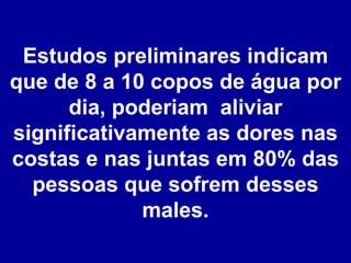 Estudos preliminares indicam que de 8 a 10 copos de água por dia, poderiam  aliviar significativamente as dores nas costas e nas juntas em 80% das pessoas que sofrem desses males. 