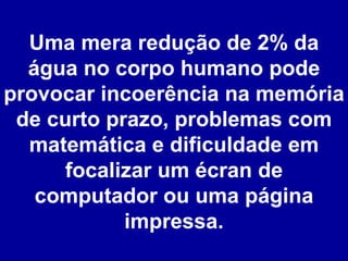 Uma mera redução de 2% da água no corpo humano pode provocar incoerência na memória de curto prazo, problemas com matemática e dificuldade em focalizar um écran de computador ou uma página impressa. 
