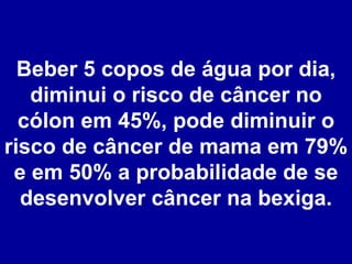 Beber 5 copos de água por dia, diminui o risco de câncer no cólon em 45%, pode diminuir o risco de câncer de mama em 79% e em 50% a probabilidade de se desenvolver câncer na bexiga. 