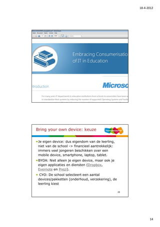 18-4-2012




                                                   27




Bring your own device: keuze

 Je eigen device: dus eigendom van de leerling,
 niet van de school -> financieel aantrekkelijk:
 immers veel jongeren beschikken over een
 mobile device, smartphone, laptop, tablet.
 BYOA: Niet alleen je eigen device, maar ook je
 eigen applicaties en diensten (Dropbox,
 Evernote en Prezi).
  CYO: De school selecteert een aantal
 devices/pakketten (onderhoud, verzekering), de
 leerling kiest

                                                   28




                                                              14
 