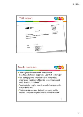 18-4-2012




 TNO rapport:




                                                    31




Enkele conclusies:

 “het digitaal leermateriaal wordt veelal
 beschouwd als een bijgerecht voor het onderwijs”
 “de pedagogische kwaliteit wordt wel getest,
 maar deze wordt onvoldoende gecommuniceerd
 naar de eindgebruikers”
 “succesfactoren zijn vooral gemak, transparantie,
 toegankelijkheid”
 “het ontwikkelen van digitaal leermateriaal is
 relatief complex vergeleken met folio materiaal”


                                                    32




                                                               16
 