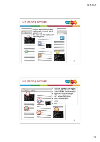 18-4-2012




De leerling centraal

       • Unieke leerlingkenmerken
       • Het sociale netwerk wordt
         geactiveerd
       • De start van het opbouwen
         van het profiel




                                                       39




De leerling centraal


                               •     eigen aantekeningen
                               •     specifieke oefeningen
                               •     geluidsfragmenten
                               •     url verwijzingen
                               •     extra beelden
                               •     etc.
                               •     etc.




                                                       40




                                                                   20
 